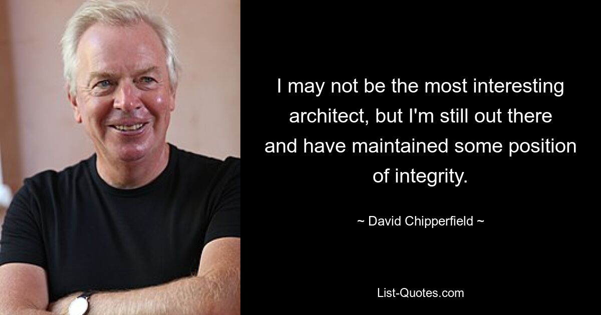 I may not be the most interesting architect, but I'm still out there and have maintained some position of integrity. — © David Chipperfield