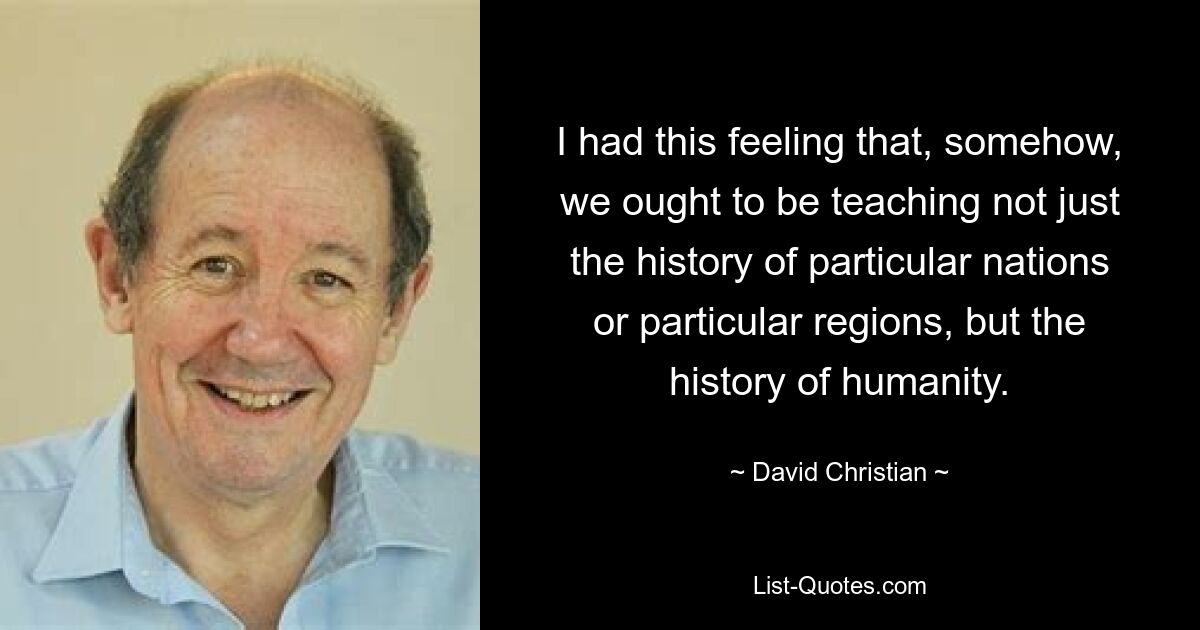 I had this feeling that, somehow, we ought to be teaching not just the history of particular nations or particular regions, but the history of humanity. — © David Christian