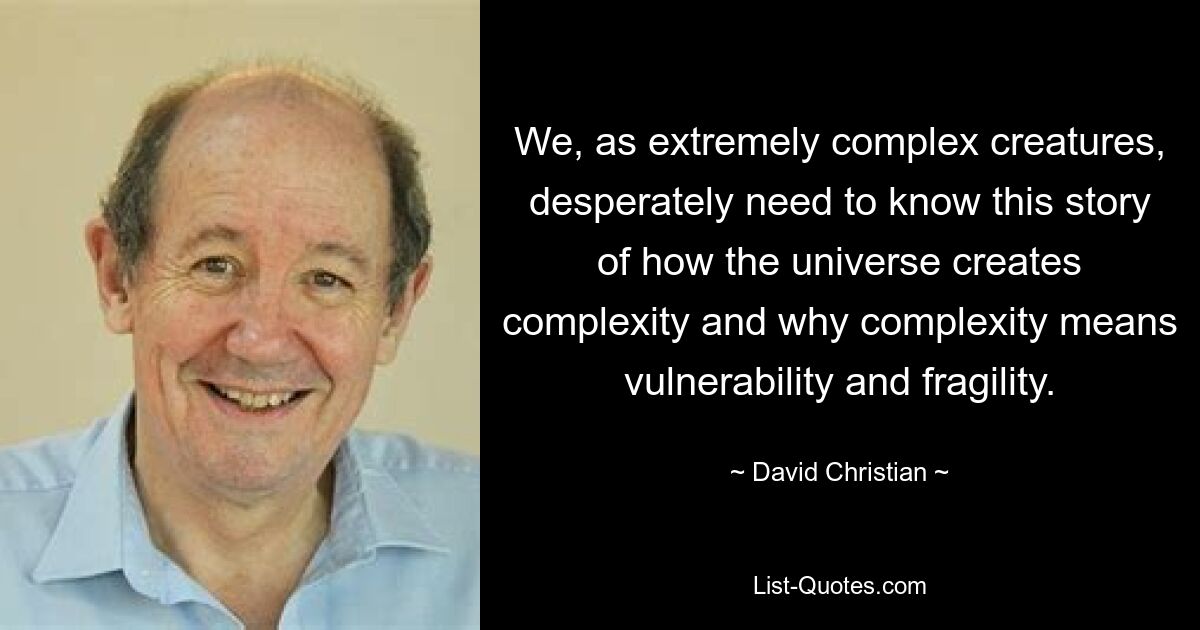 We, as extremely complex creatures, desperately need to know this story of how the universe creates complexity and why complexity means vulnerability and fragility. — © David Christian