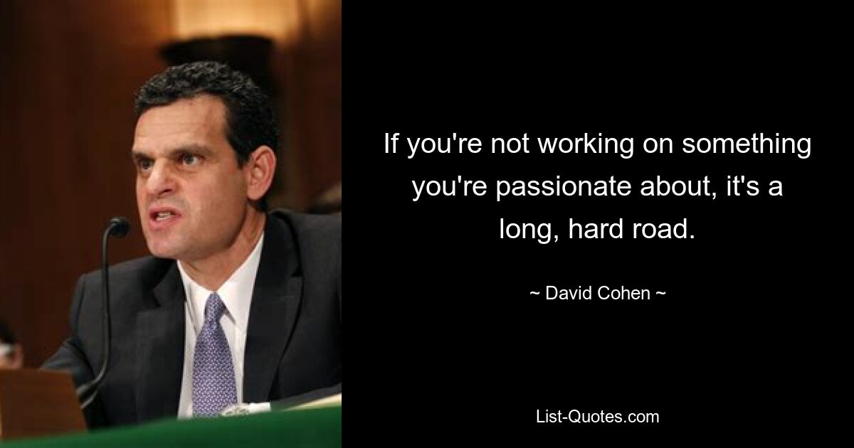 If you're not working on something you're passionate about, it's a long, hard road. — © David Cohen