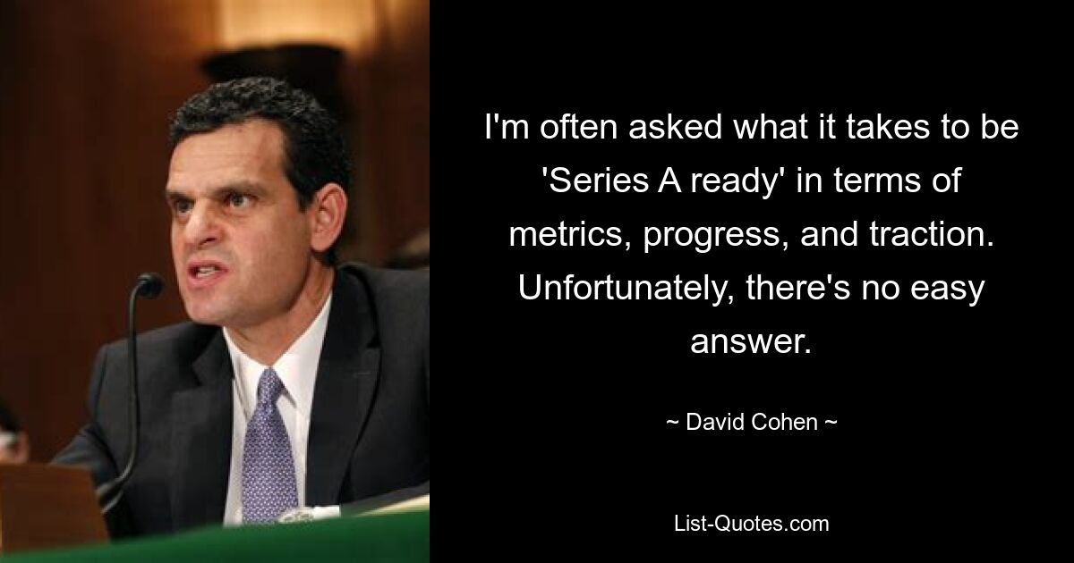 I'm often asked what it takes to be 'Series A ready' in terms of metrics, progress, and traction. Unfortunately, there's no easy answer. — © David Cohen