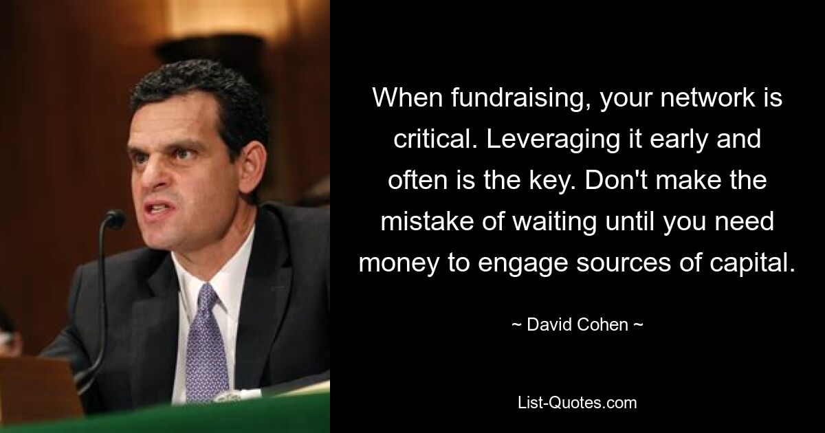 When fundraising, your network is critical. Leveraging it early and often is the key. Don't make the mistake of waiting until you need money to engage sources of capital. — © David Cohen