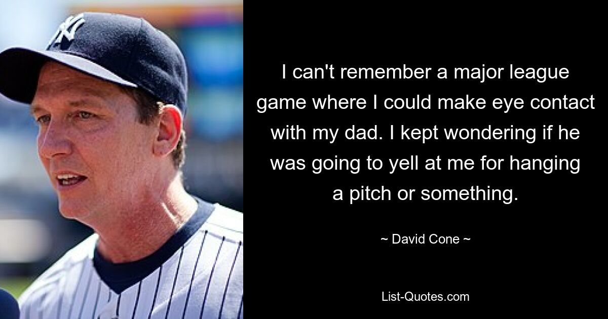 I can't remember a major league game where I could make eye contact with my dad. I kept wondering if he was going to yell at me for hanging a pitch or something. — © David Cone