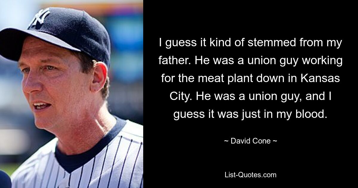 I guess it kind of stemmed from my father. He was a union guy working for the meat plant down in Kansas City. He was a union guy, and I guess it was just in my blood. — © David Cone