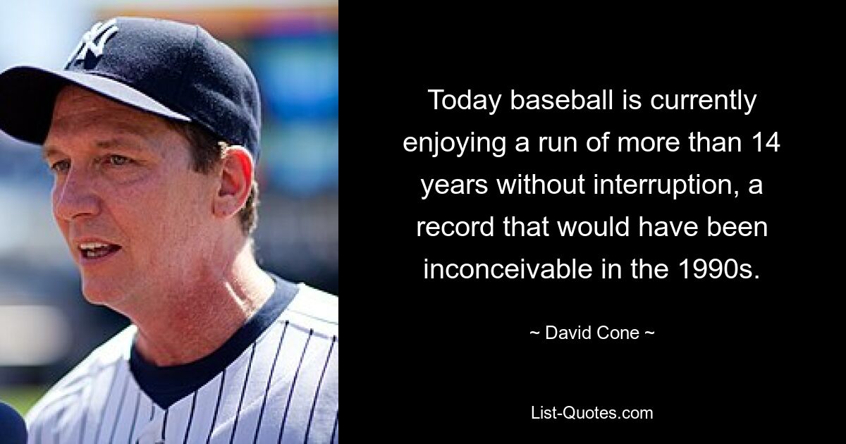 Today baseball is currently enjoying a run of more than 14 years without interruption, a record that would have been inconceivable in the 1990s. — © David Cone