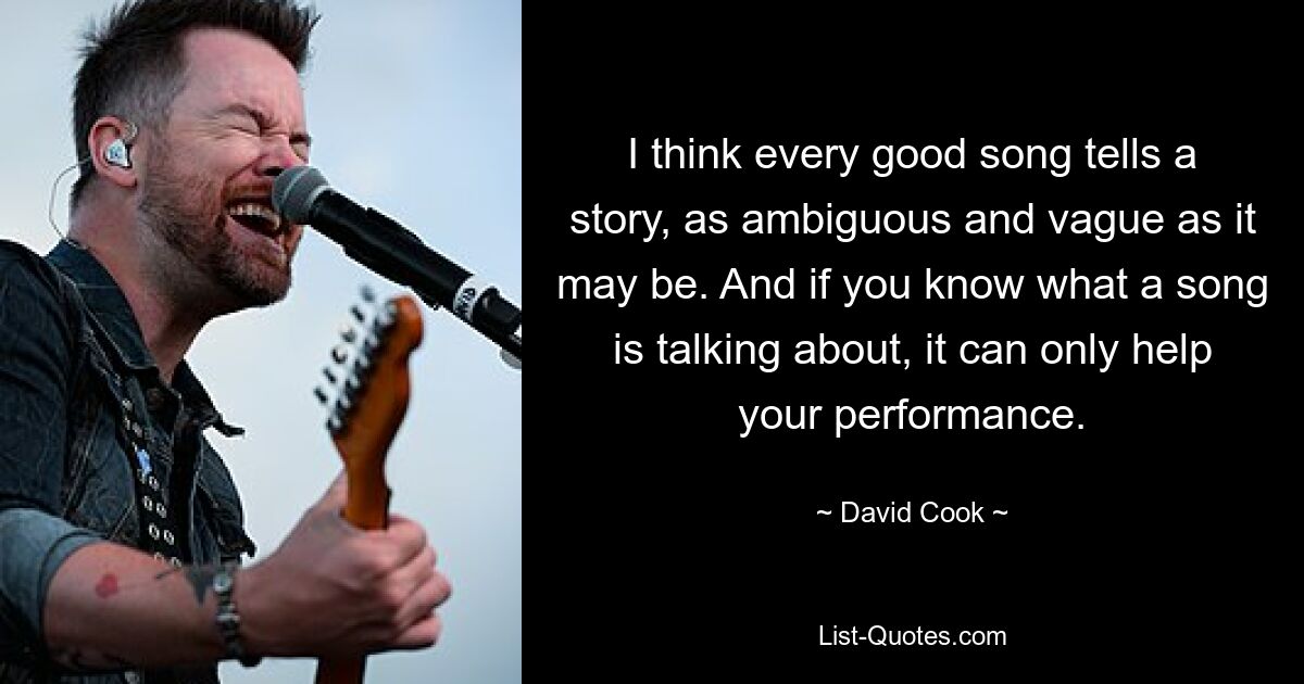 I think every good song tells a story, as ambiguous and vague as it may be. And if you know what a song is talking about, it can only help your performance. — © David Cook