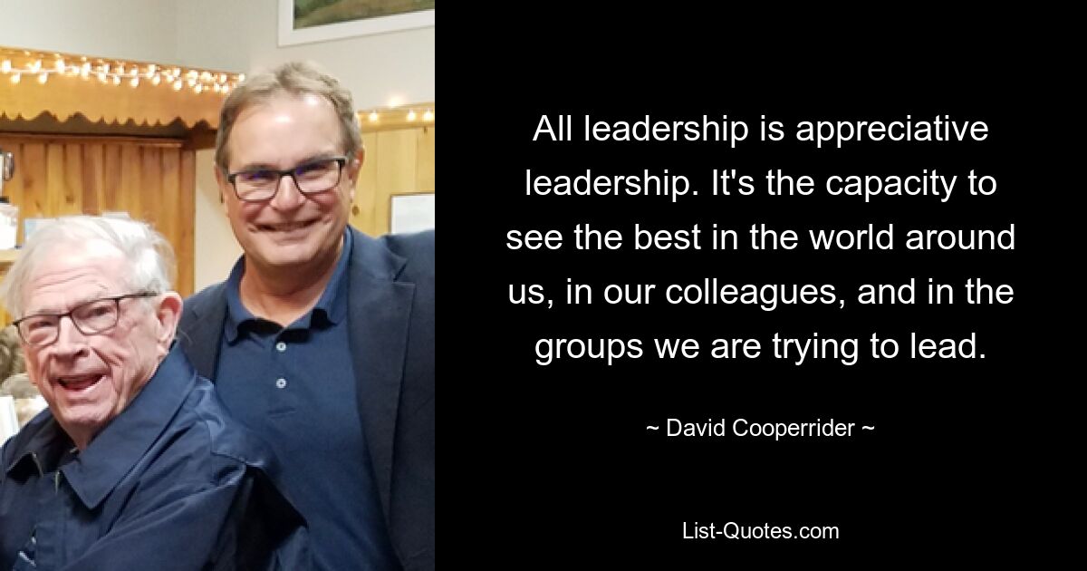 All leadership is appreciative leadership. It's the capacity to see the best in the world around us, in our colleagues, and in the groups we are trying to lead. — © David Cooperrider