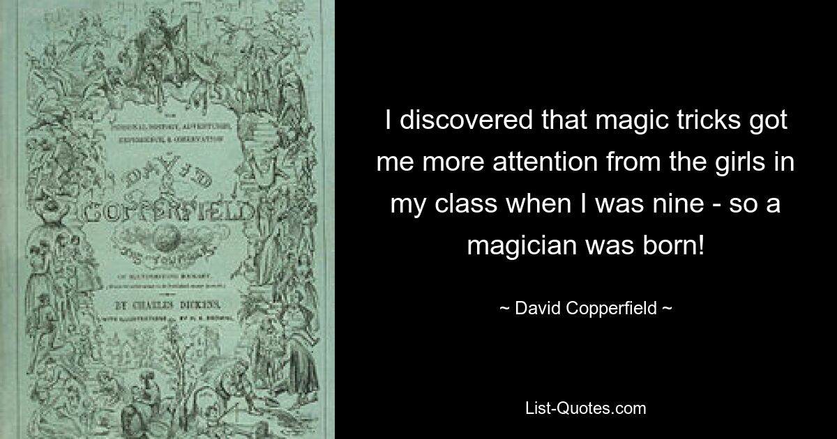 I discovered that magic tricks got me more attention from the girls in my class when I was nine - so a magician was born! — © David Copperfield