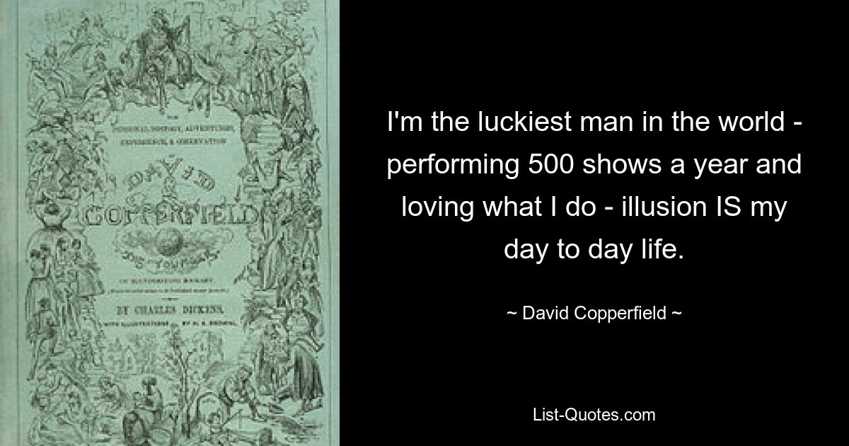 I'm the luckiest man in the world - performing 500 shows a year and loving what I do - illusion IS my day to day life. — © David Copperfield