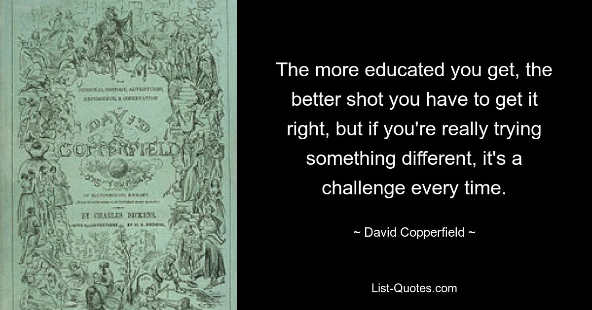 The more educated you get, the better shot you have to get it right, but if you're really trying something different, it's a challenge every time. — © David Copperfield