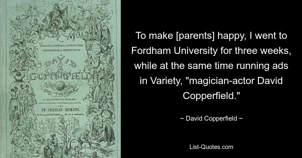 To make [parents] happy, I went to Fordham University for three weeks, while at the same time running ads in Variety, "magician-actor David Copperfield." — © David Copperfield