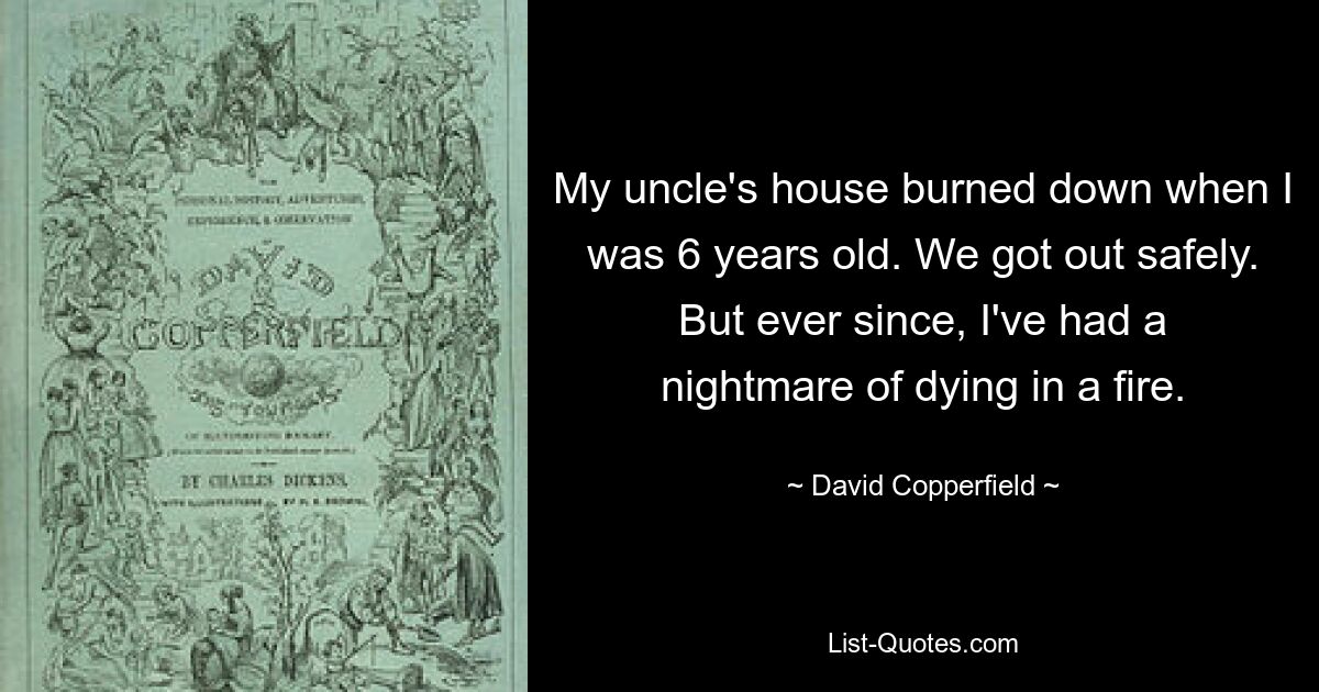 My uncle's house burned down when I was 6 years old. We got out safely. But ever since, I've had a nightmare of dying in a fire. — © David Copperfield