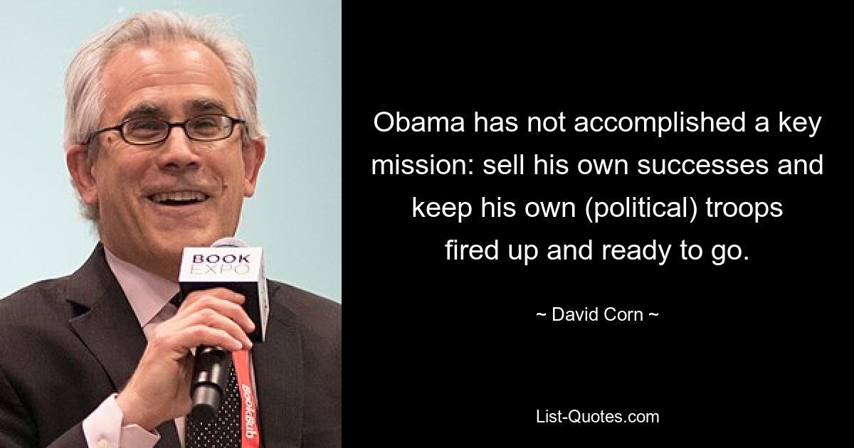 Obama has not accomplished a key mission: sell his own successes and keep his own (political) troops fired up and ready to go. — © David Corn