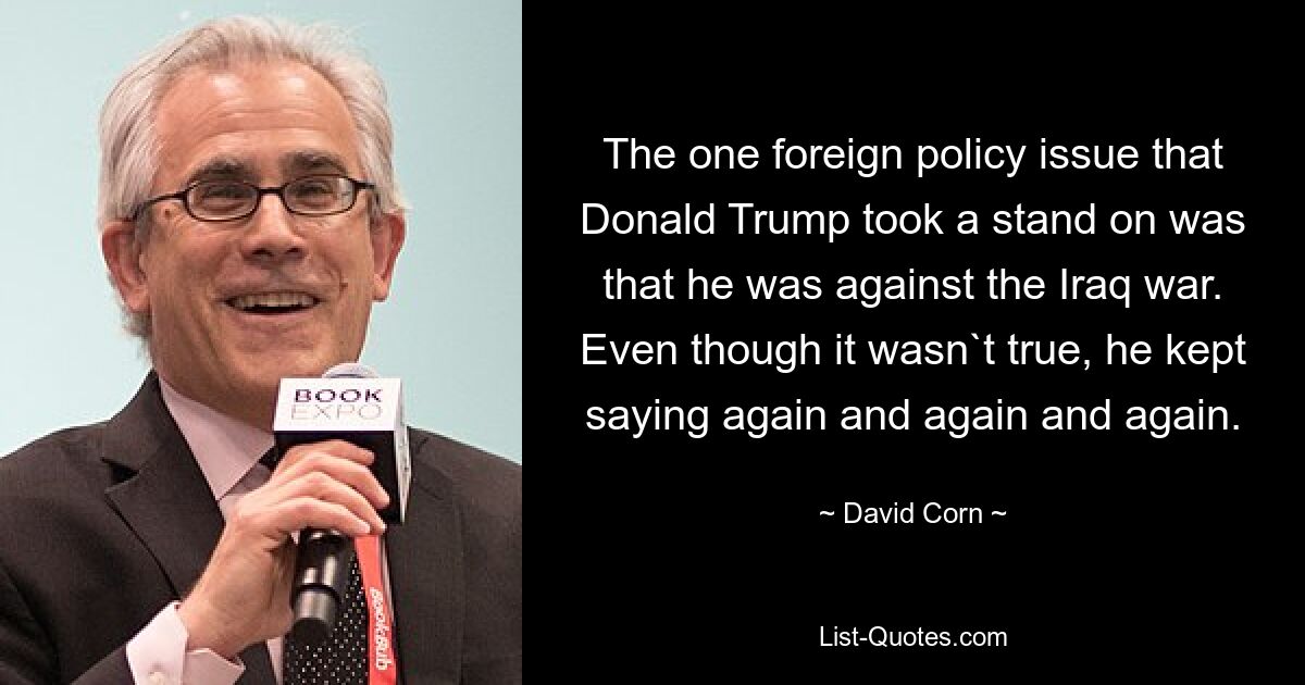 The one foreign policy issue that Donald Trump took a stand on was that he was against the Iraq war. Even though it wasn`t true, he kept saying again and again and again. — © David Corn