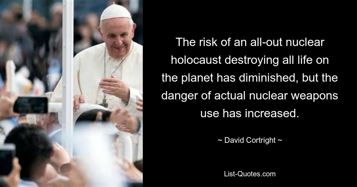 The risk of an all-out nuclear holocaust destroying all life on the planet has diminished, but the danger of actual nuclear weapons use has increased. — © David Cortright