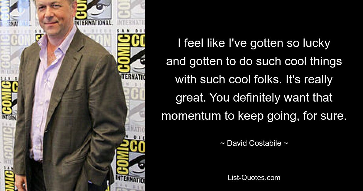 I feel like I've gotten so lucky and gotten to do such cool things with such cool folks. It's really great. You definitely want that momentum to keep going, for sure. — © David Costabile