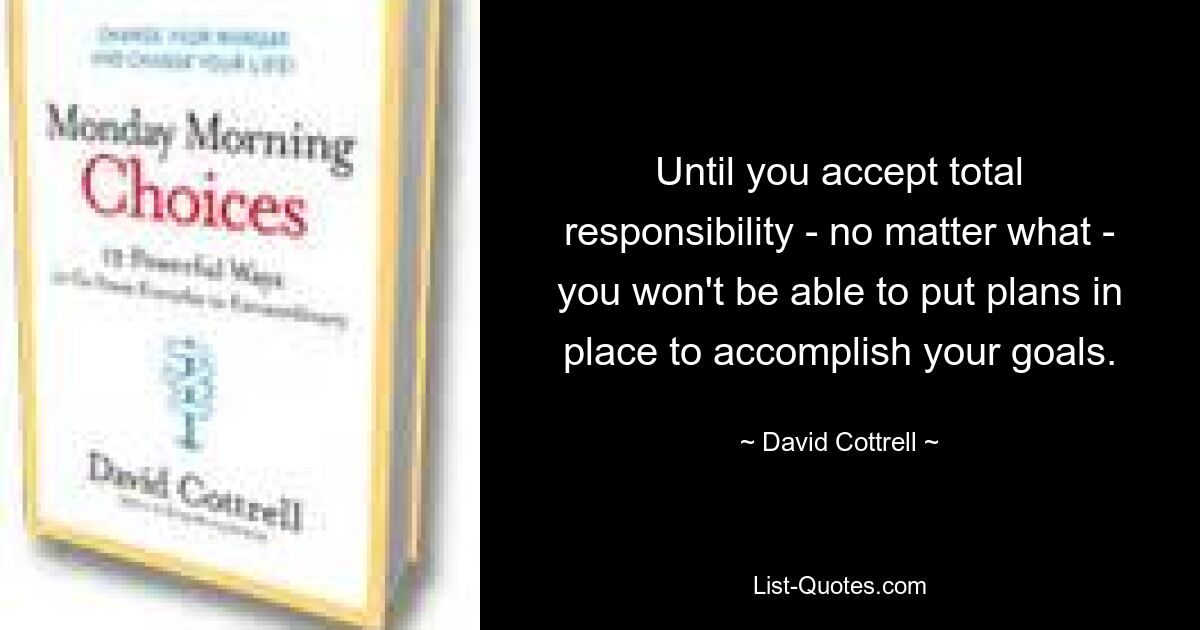 Until you accept total responsibility - no matter what - you won't be able to put plans in place to accomplish your goals. — © David Cottrell