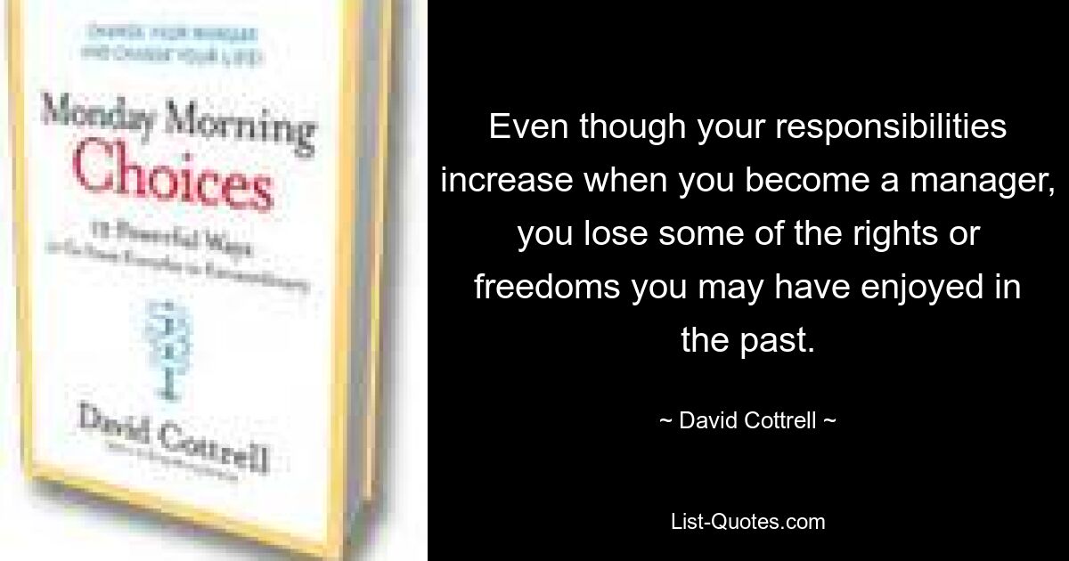 Even though your responsibilities increase when you become a manager, you lose some of the rights or freedoms you may have enjoyed in the past. — © David Cottrell