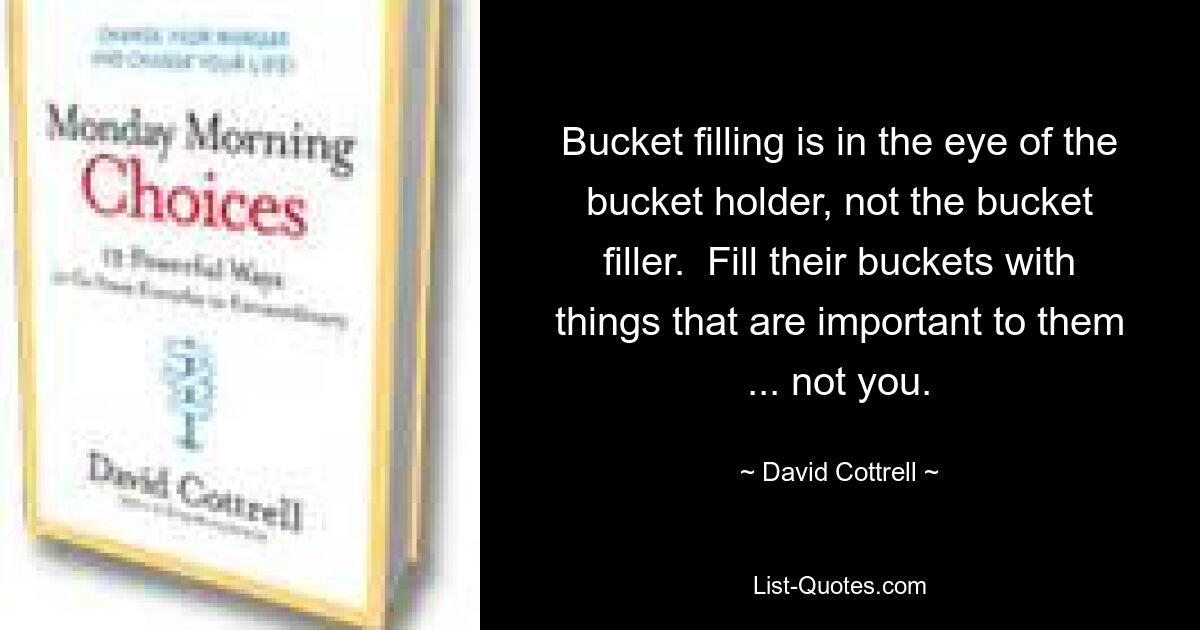 Bucket filling is in the eye of the bucket holder, not the bucket filler.  Fill their buckets with things that are important to them ... not you. — © David Cottrell