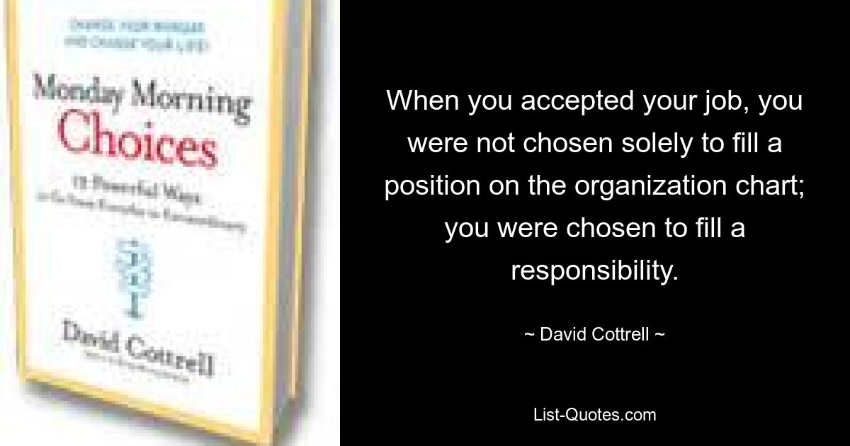 When you accepted your job, you were not chosen solely to fill a position on the organization chart; you were chosen to fill a responsibility. — © David Cottrell