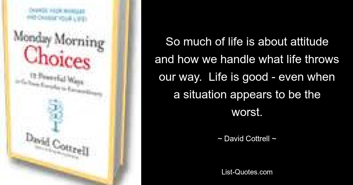 So much of life is about attitude and how we handle what life throws our way.  Life is good - even when a situation appears to be the worst. — © David Cottrell