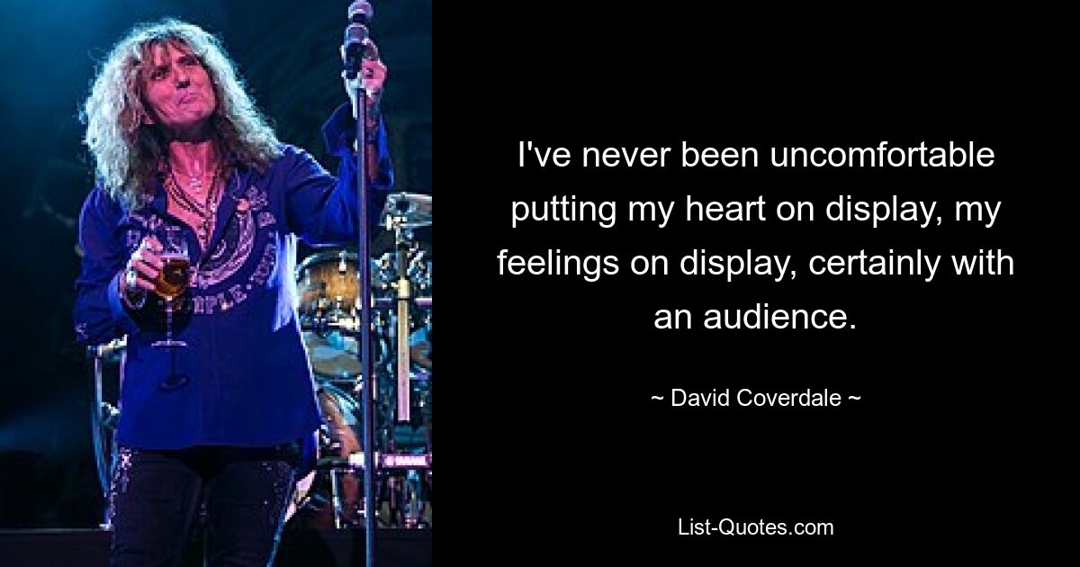 I've never been uncomfortable putting my heart on display, my feelings on display, certainly with an audience. — © David Coverdale