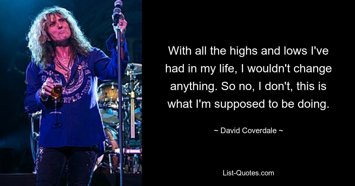 With all the highs and lows I've had in my life, I wouldn't change anything. So no, I don't, this is what I'm supposed to be doing. — © David Coverdale