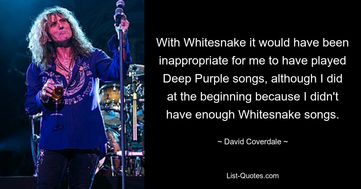 With Whitesnake it would have been inappropriate for me to have played Deep Purple songs, although I did at the beginning because I didn't have enough Whitesnake songs. — © David Coverdale