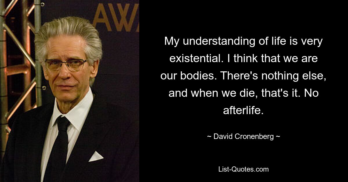 My understanding of life is very existential. I think that we are our bodies. There's nothing else, and when we die, that's it. No afterlife. — © David Cronenberg