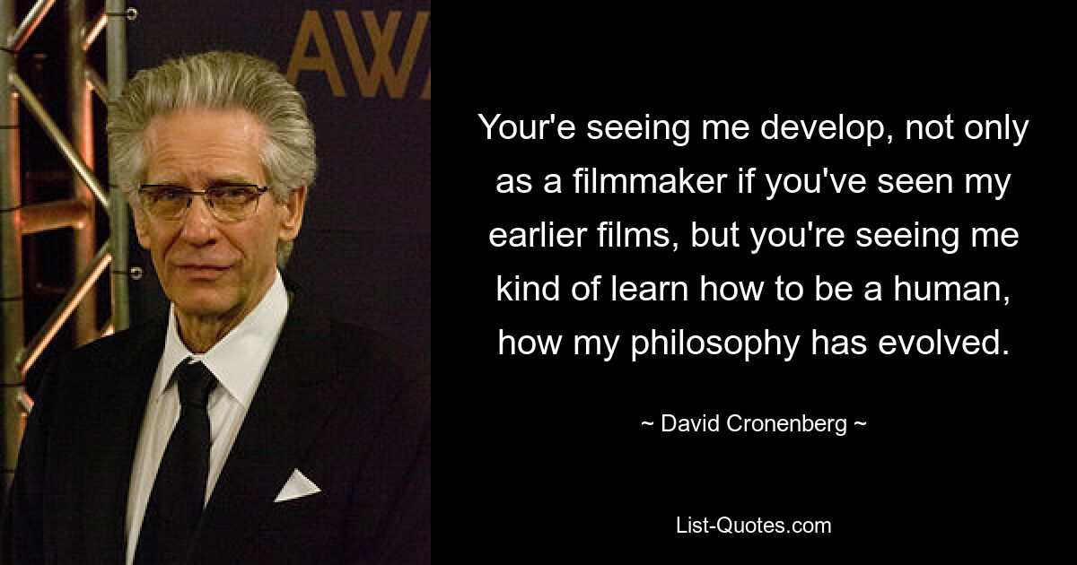 Your'e seeing me develop, not only as a filmmaker if you've seen my earlier films, but you're seeing me kind of learn how to be a human, how my philosophy has evolved. — © David Cronenberg