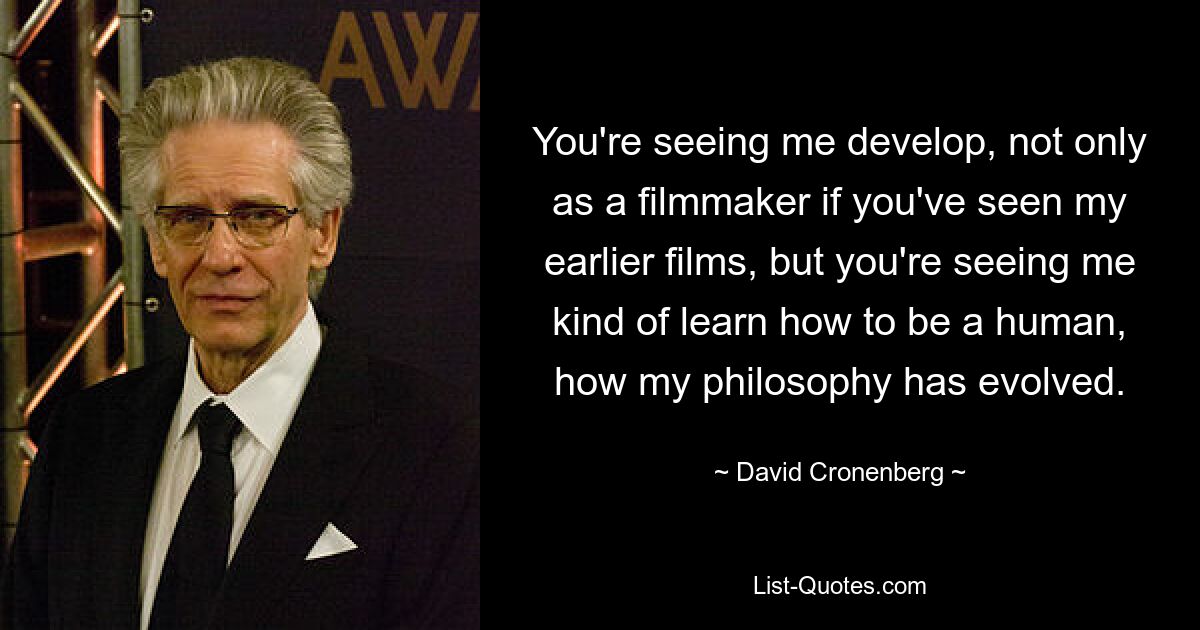 You're seeing me develop, not only as a filmmaker if you've seen my earlier films, but you're seeing me kind of learn how to be a human, how my philosophy has evolved. — © David Cronenberg