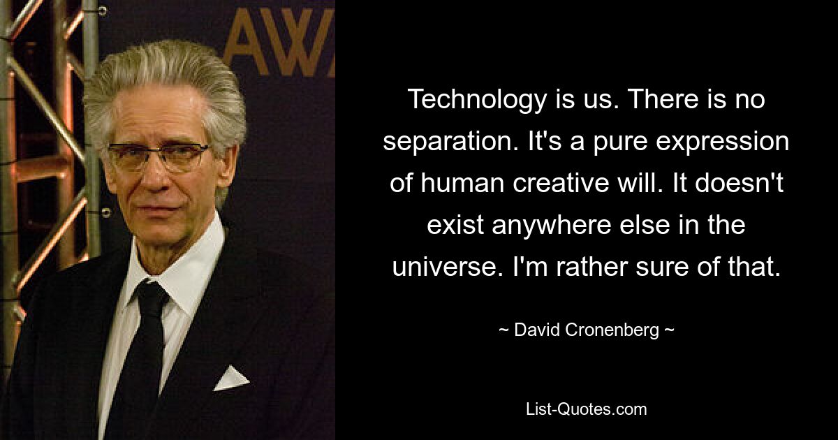 Technology is us. There is no separation. It's a pure expression of human creative will. It doesn't exist anywhere else in the universe. I'm rather sure of that. — © David Cronenberg