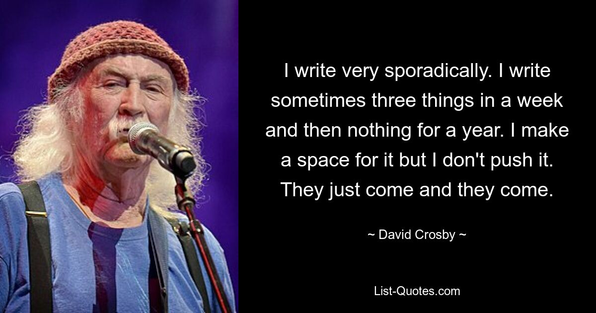 I write very sporadically. I write sometimes three things in a week and then nothing for a year. I make a space for it but I don't push it. They just come and they come. — © David Crosby