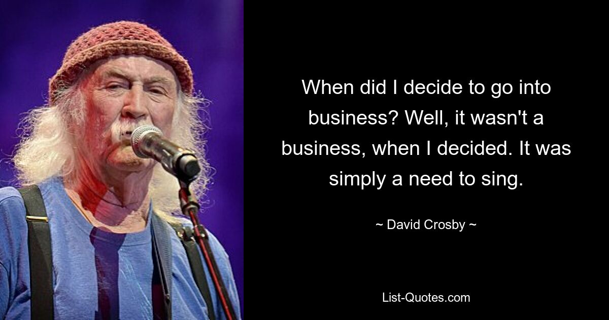 When did I decide to go into business? Well, it wasn't a business, when I decided. It was simply a need to sing. — © David Crosby