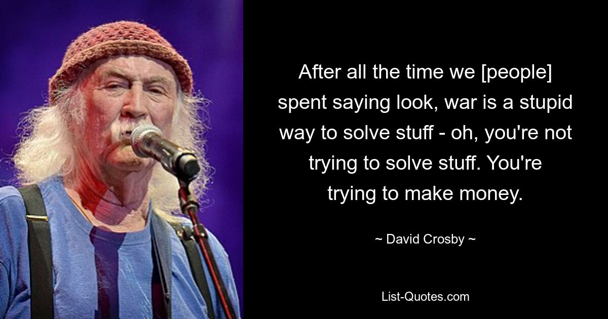 After all the time we [people] spent saying look, war is a stupid way to solve stuff - oh, you're not trying to solve stuff. You're trying to make money. — © David Crosby