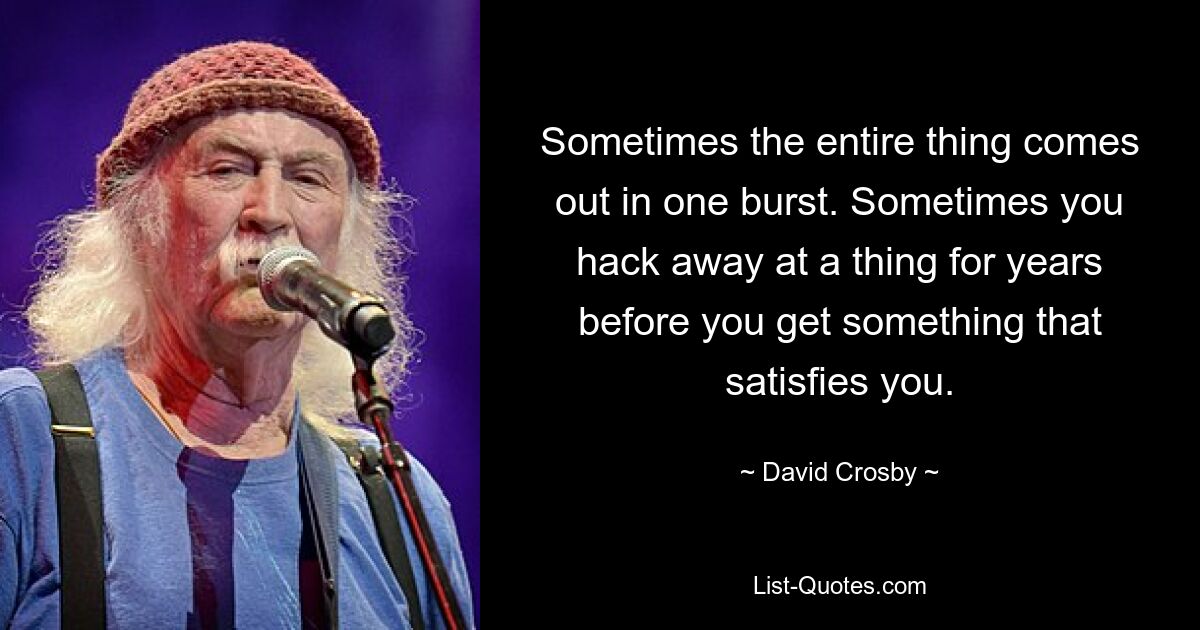 Sometimes the entire thing comes out in one burst. Sometimes you hack away at a thing for years before you get something that satisfies you. — © David Crosby