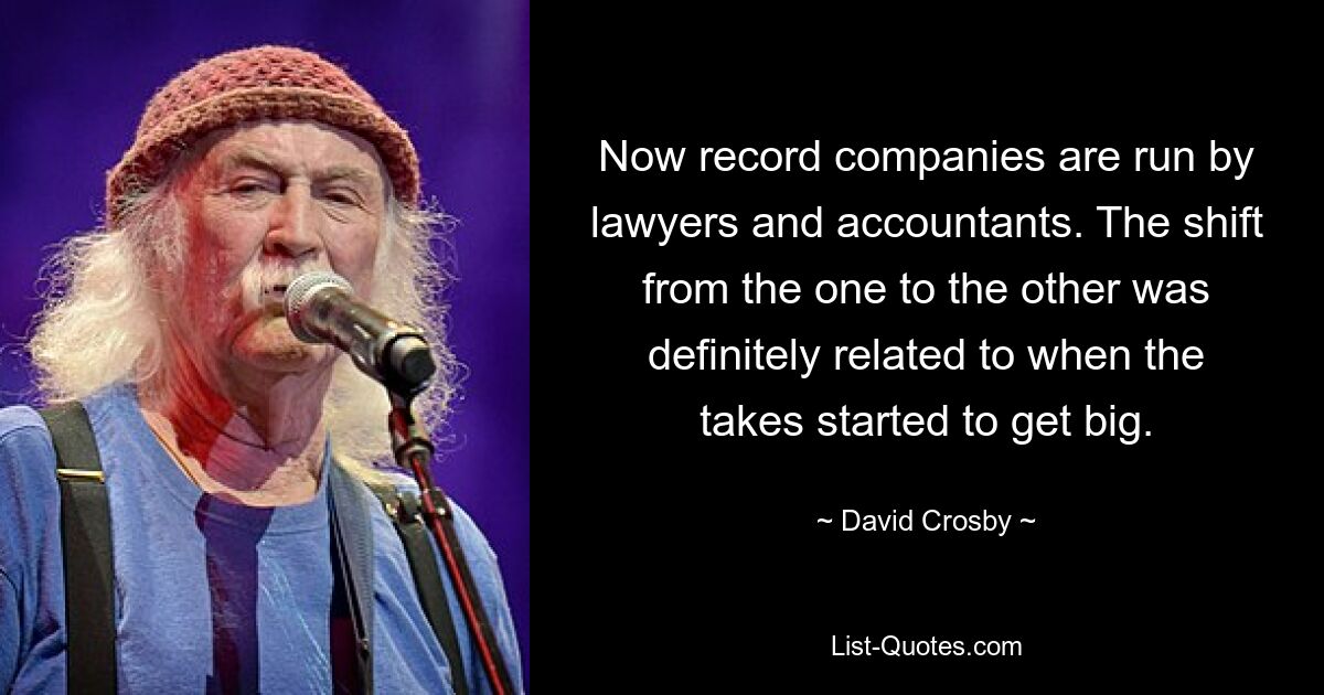 Now record companies are run by lawyers and accountants. The shift from the one to the other was definitely related to when the takes started to get big. — © David Crosby