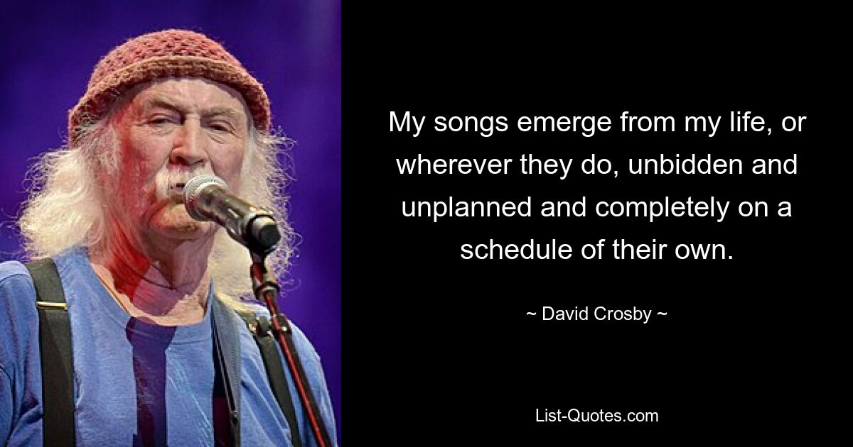 My songs emerge from my life, or wherever they do, unbidden and unplanned and completely on a schedule of their own. — © David Crosby