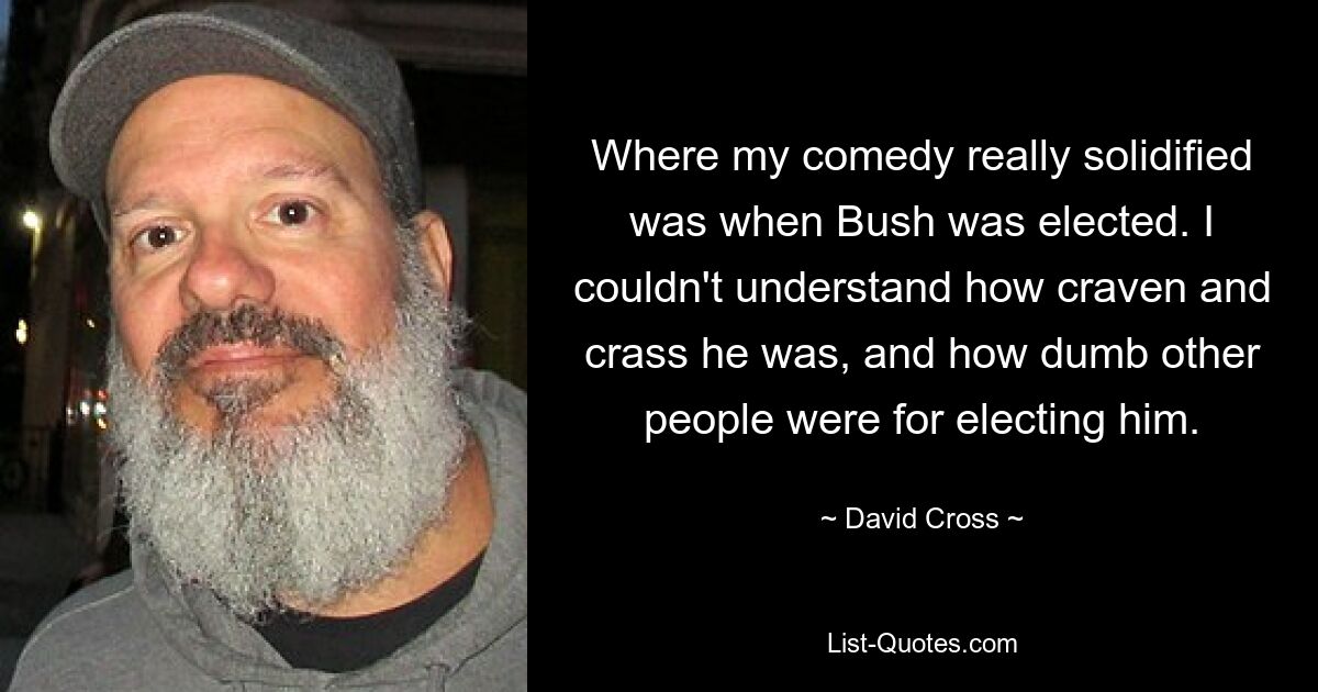 Where my comedy really solidified was when Bush was elected. I couldn't understand how craven and crass he was, and how dumb other people were for electing him. — © David Cross