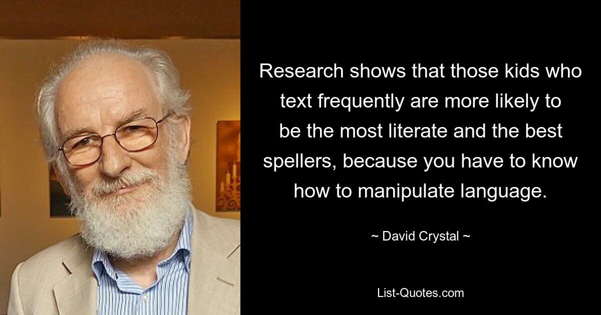 Research shows that those kids who text frequently are more likely to be the most literate and the best spellers, because you have to know how to manipulate language. — © David Crystal