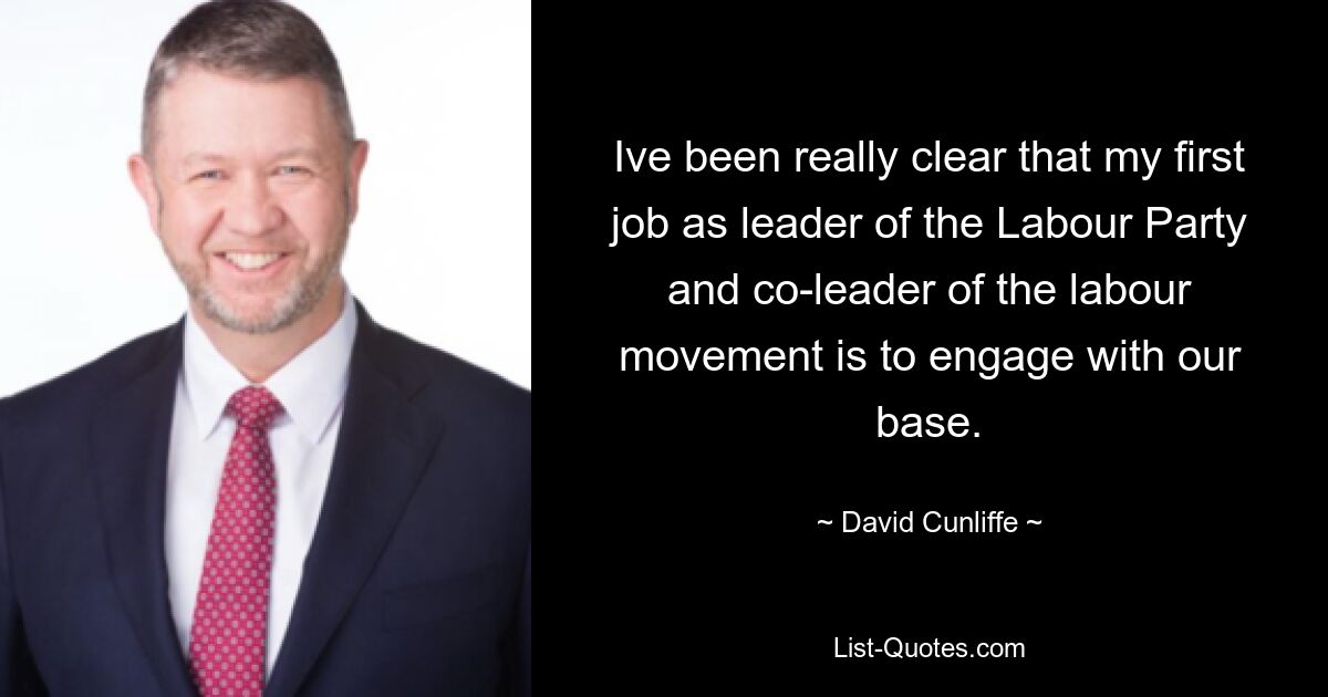 Ive been really clear that my first job as leader of the Labour Party and co-leader of the labour movement is to engage with our base. — © David Cunliffe