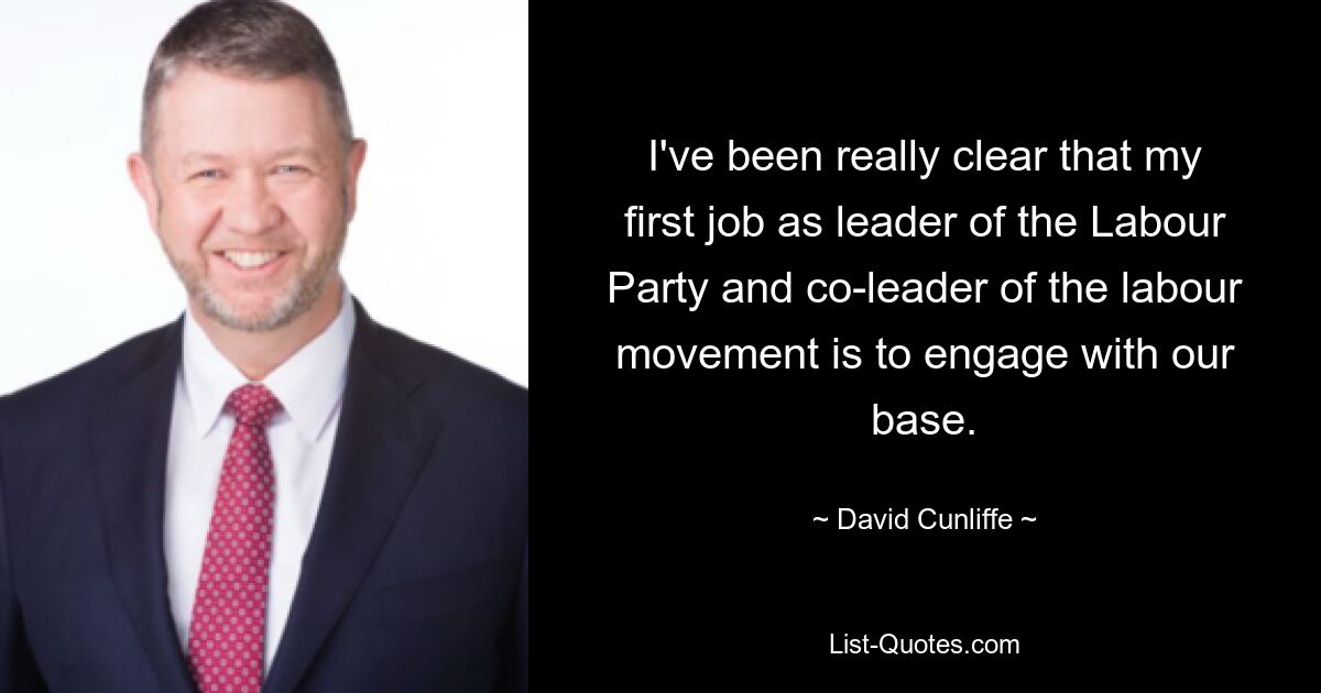 I've been really clear that my first job as leader of the Labour Party and co-leader of the labour movement is to engage with our base. — © David Cunliffe