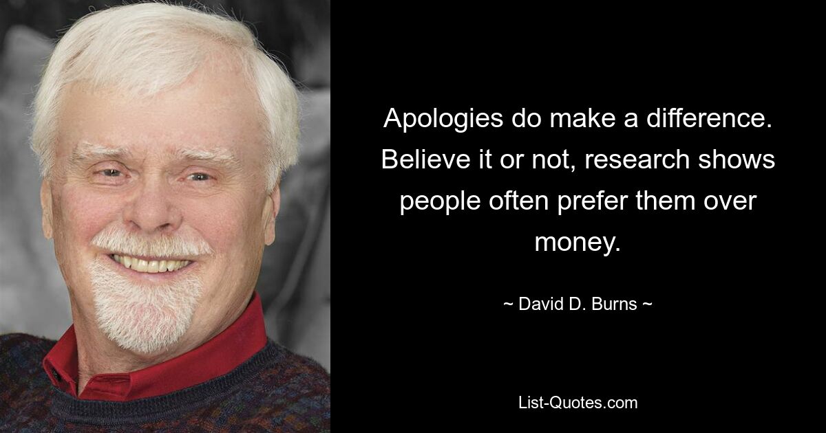 Apologies do make a difference. Believe it or not, research shows people often prefer them over money. — © David D. Burns