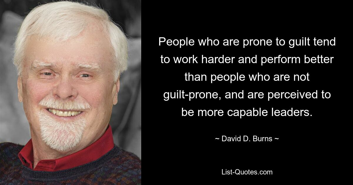 People who are prone to guilt tend to work harder and perform better than people who are not guilt-prone, and are perceived to be more capable leaders. — © David D. Burns