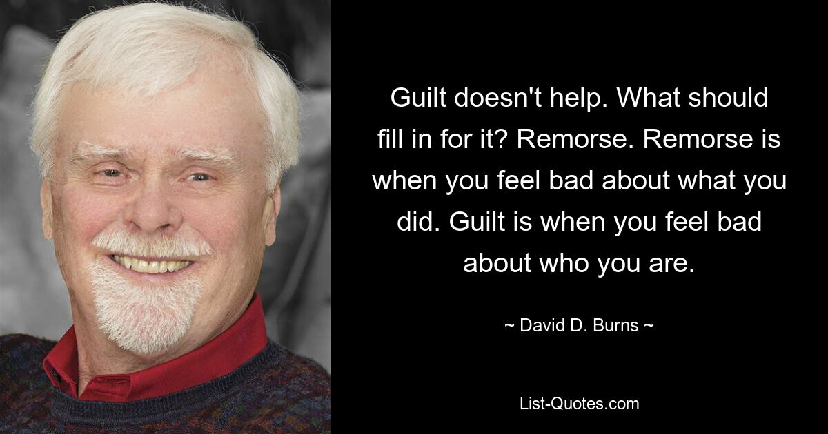 Guilt doesn't help. What should fill in for it? Remorse. Remorse is when you feel bad about what you did. Guilt is when you feel bad about who you are. — © David D. Burns