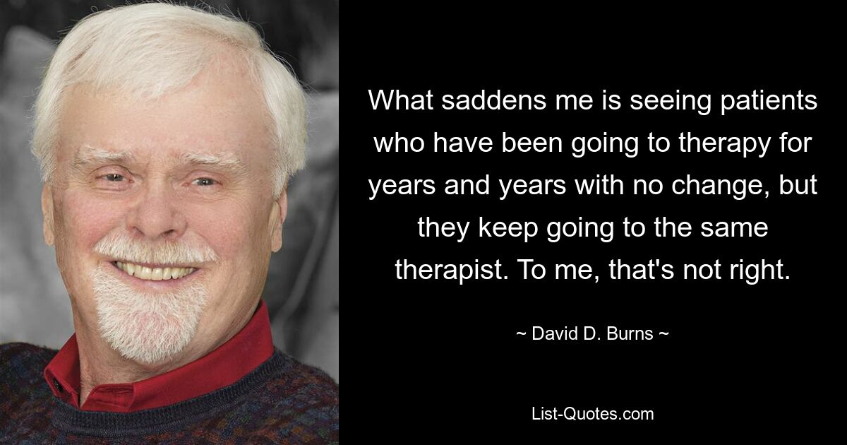 What saddens me is seeing patients who have been going to therapy for years and years with no change, but they keep going to the same therapist. To me, that's not right. — © David D. Burns