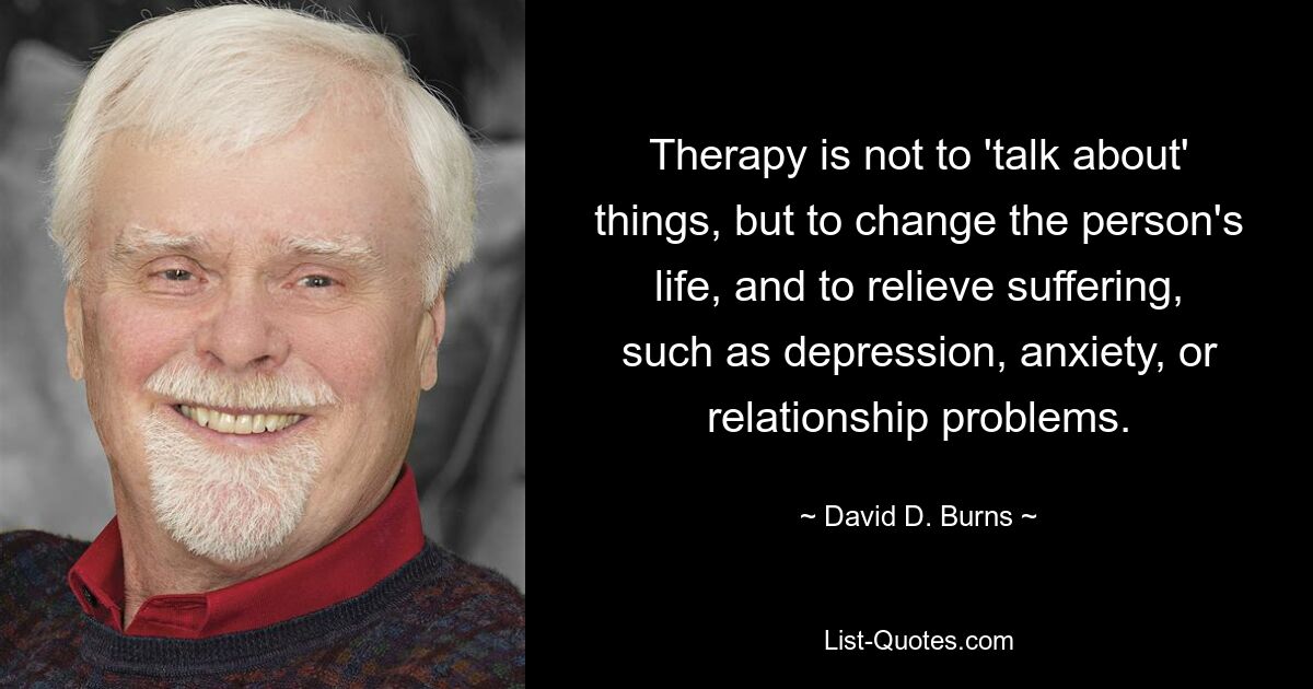 Therapy is not to 'talk about' things, but to change the person's life, and to relieve suffering, such as depression, anxiety, or relationship problems. — © David D. Burns