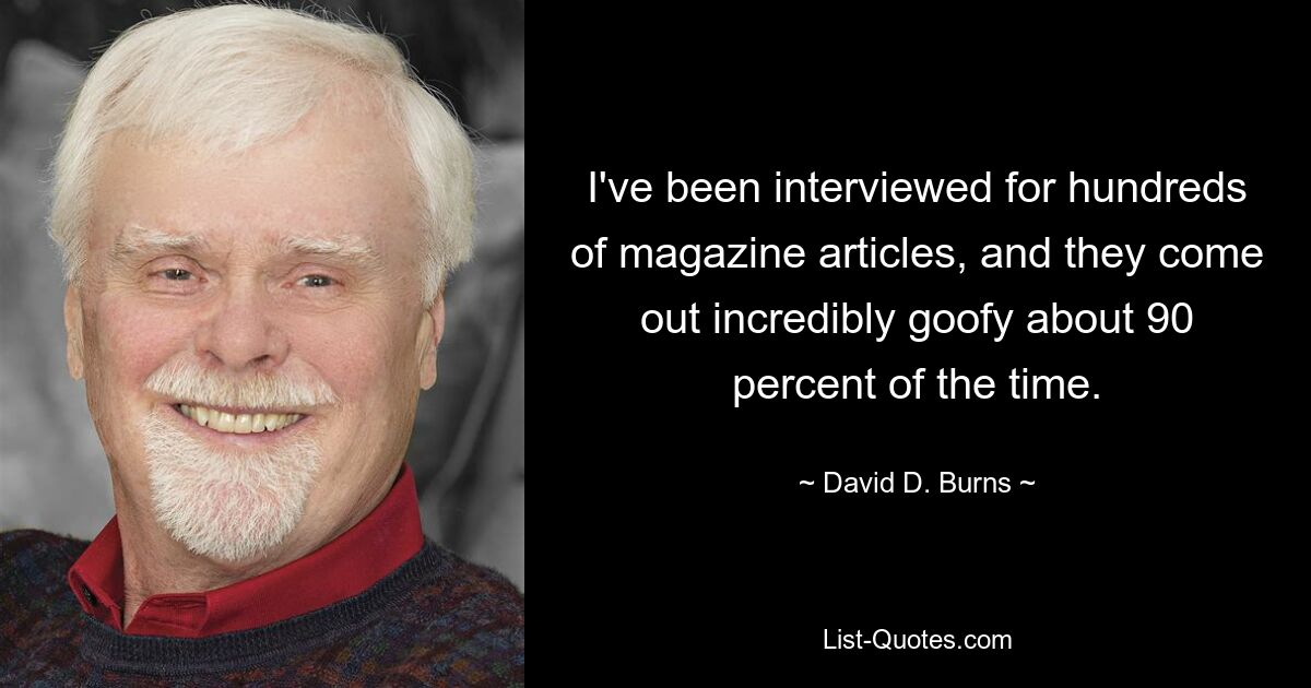 I've been interviewed for hundreds of magazine articles, and they come out incredibly goofy about 90 percent of the time. — © David D. Burns