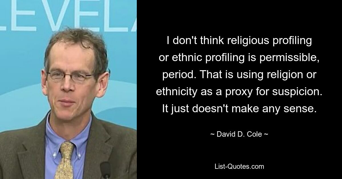 I don't think religious profiling or ethnic profiling is permissible, period. That is using religion or ethnicity as a proxy for suspicion. It just doesn't make any sense. — © David D. Cole