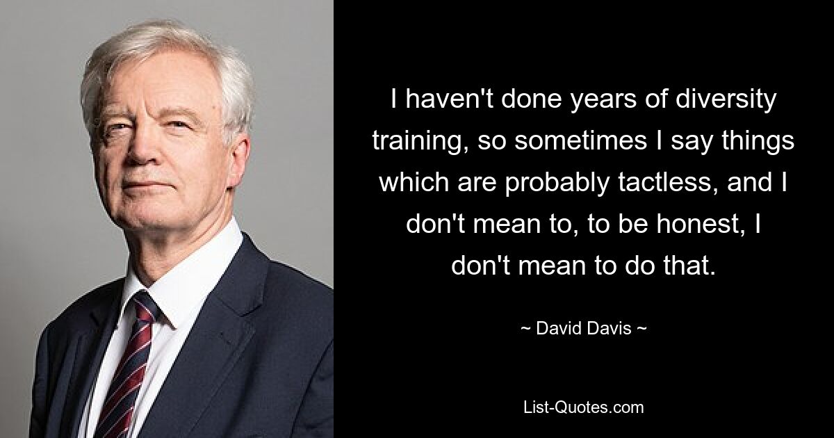 I haven't done years of diversity training, so sometimes I say things which are probably tactless, and I don't mean to, to be honest, I don't mean to do that. — © David Davis